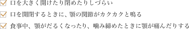 口を大きく開けたり閉めたりしづらい　口を開閉するときに、顎の関節がカクカクと鳴る　食事中、顎がだるくなったり、噛み締めたときに顎が痛んだりする
