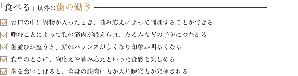 「食べる」以外の歯の働き お口の中に異物が入ったとき、噛み応えによって判別することができる 噛むことによって顔の筋肉が鍛えられ、たるみなどの予防につながる 歯並びが整うと、顔のバランスがよくなり印象が明るくなる 食事のときに、歯応えや噛み応えといった食感を楽しめる 歯を食いしばると、全身の筋肉に力が入り瞬発力が発揮される